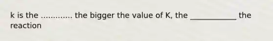 k is the ............. the bigger the value of K, the ____________ the reaction