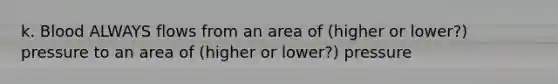 k. Blood ALWAYS flows from an area of (higher or lower?) pressure to an area of (higher or lower?) pressure