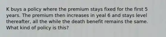 K buys a policy where the premium stays fixed for the first 5 years. The premium then increases in yeal 6 and stays level thereafter, all the while the death benefit remains the same. What kind of policy is this?