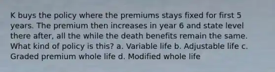 K buys the policy where the premiums stays fixed for first 5 years. The premium then increases in year 6 and state level there after, all the while the death benefits remain the same. What kind of policy is this? a. Variable life b. Adjustable life c. Graded premium whole life d. Modified whole life