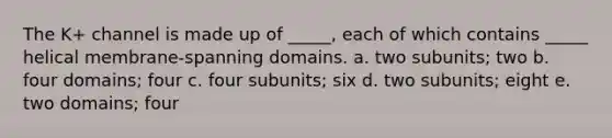 The K+ channel is made up of _____, each of which contains _____ helical membrane-spanning domains. a. two subunits; two b. four domains; four c. four subunits; six d. two subunits; eight e. two domains; four