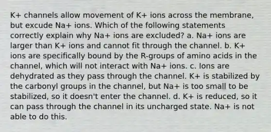 K+ channels allow movement of K+ ions across the membrane, but excude Na+ ions. Which of the following statements correctly explain why Na+ ions are excluded? a. Na+ ions are larger than K+ ions and cannot fit through the channel. b. K+ ions are specifically bound by the R-groups of amino acids in the channel, which will not interact with Na+ ions. c. Ions are dehydrated as they pass through the channel. K+ is stabilized by the carbonyl groups in the channel, but Na+ is too small to be stabilized, so it doesn't enter the channel. d. K+ is reduced, so it can pass through the channel in its uncharged state. Na+ is not able to do this.