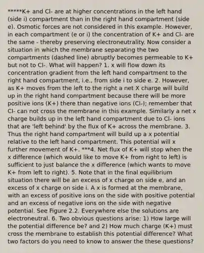 *****K+ and Cl- are at higher concentrations in the left hand (side i) compartment than in the right hand compartment (side e). Osmotic forces are not considered in this example. However, in each compartment (e or i) the concentration of K+ and Cl- are the same - thereby preserving electroneutrality. Now consider a situation in which the membrane separating the two compartments (dashed line) abruptly becomes permeable to K+ but not to Cl-. What will happen? 1. x will flow down its concentration gradient from the left hand compartment to the right hand compartment, i.e., from side i to side e. 2. However, as K+ moves from the left to the right a net X charge will build up in the right hand compartment because there will be more positive ions (K+) there than negative ions (Cl-); remember that Cl- can not cross the membrane in this example. Similarly a net x charge builds up in the left hand compartment due to Cl- ions that are 'left behind' by the flux of K+ across the membrane. 3. Thus the right hand compartment will build up a x potential relative to the left hand compartment. This potential will x further movement of K+. ***4. Net flux of K+ will stop when the x difference (which would like to move K+ from right to left) is sufficient to just balance the x difference (which wants to move K+ from left to right). 5. Note that in the final equilibrium situation there will be an excess of x charge on side e, and an excess of x charge on side i. A x is formed at the membrane, with an excess of positive ions on the side with positive potential and an excess of negative ions on the side with negative potential. See Figure 2.2. Everywhere else the solutions are electroneutral. 6. Two obvious questions arise: 1) How large will the potential difference be? and 2) How much charge (K+) must cross the membrane to establish this potential difference? What two factors do you need to know to answer the these questions?