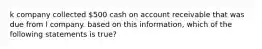 k company collected 500 cash on account receivable that was due from l company. based on this information, which of the following statements is true?