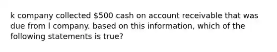 k company collected 500 cash on account receivable that was due from l company. based on this information, which of the following statements is true?