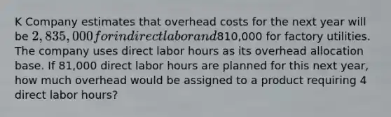 K Company estimates that overhead costs for the next year will be 2,835,000 for indirect labor and810,000 for factory utilities. The company uses direct labor hours as its overhead allocation base. If 81,000 direct labor hours are planned for this next year, how much overhead would be assigned to a product requiring 4 direct labor hours?