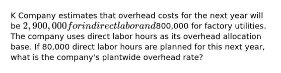 K Company estimates that overhead costs for the next year will be 2,900,000 for indirect labor and800,000 for factory utilities. The company uses direct labor hours as its overhead allocation base. If 80,000 direct labor hours are planned for this next year, what is the company's plantwide overhead rate?