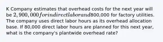 K Company estimates that overhead costs for the next year will be 2,900,000 for indirectlabor and800,000 for factory utilities. The company uses direct labor hours as its overhead allocation base. If 80,000 direct labor hours are planned for this next year, what is the company's plantwide overhead rate?