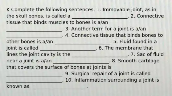 K Complete the following sentences. 1. Immovable joint, as in the skull bones, is called a _______________________. 2. Connective tissue that binds muscles to bones is a/an _______________________. 3. Another term for a joint is a/an _______________________. 4. Connective tissue that binds bones to other bones is a/an _______________________. 5. Fluid found in a joint is called _______________________. 6. The membrane that lines the joint cavity is the _______________________. 7. Sac of fluid near a joint is a/an _______________________. 8. Smooth cartilage that covers the surface of bones at joints is _______________________. 9. Surgical repair of a joint is called _______________________. 10. Inflammation surrounding a joint is known as _______________________.