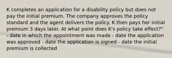 K completes an application for a disability policy but does not pay the initial premium. The company approves the policy standard and the agent delivers the policy. K then pays her initial premium 3 days later. At what point does K's policy take effect?" - date in which the appointment was made - date the application was approved - date the application is signed - date the initial premium is collected