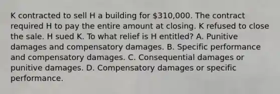 K contracted to sell H a building for 310,000. The contract required H to pay the entire amount at closing. K refused to close the sale. H sued K. To what relief is H entitled? A. Punitive damages and compensatory damages. B. Specific performance and compensatory damages. C. Consequential damages or punitive damages. D. Compensatory damages or specific performance.