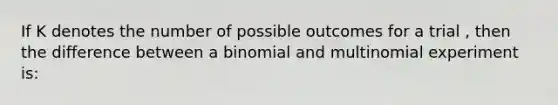 If K denotes the number of possible outcomes for a trial , then the difference between a binomial and multinomial experiment is: