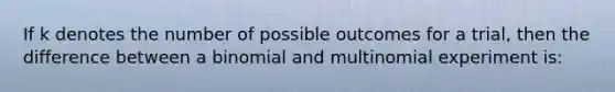 If k denotes the number of possible outcomes for a trial, then the difference between a binomial and multinomial experiment is: