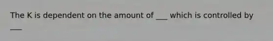 The K is dependent on the amount of ___ which is controlled by ___