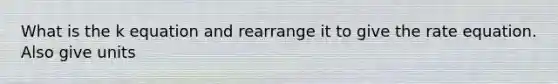 What is the k equation and rearrange it to give the rate equation. Also give units