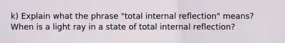 k) Explain what the phrase "total internal reflection" means? When is a light ray in a state of total internal reflection?