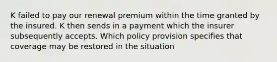 K failed to pay our renewal premium within the time granted by the insured. K then sends in a payment which the insurer subsequently accepts. Which policy provision specifies that coverage may be restored in the situation