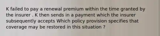 K failed to pay a renewal premium within the time granted by the insurer . K then sends in a payment which the insurer subsequently accepts Which policy provision specifies that coverage may be restored in this situation ?