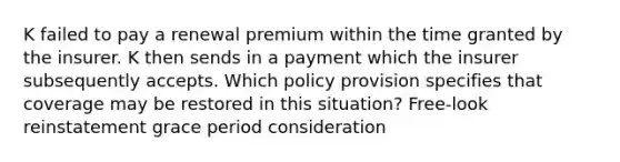 K failed to pay a renewal premium within the time granted by the insurer. K then sends in a payment which the insurer subsequently accepts. Which policy provision specifies that coverage may be restored in this situation? Free-look reinstatement grace period consideration