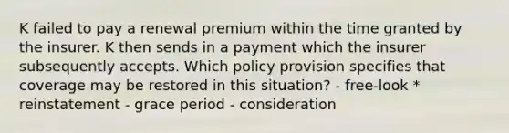 K failed to pay a renewal premium within the time granted by the insurer. K then sends in a payment which the insurer subsequently accepts. Which policy provision specifies that coverage may be restored in this situation? - free-look * reinstatement - grace period - consideration