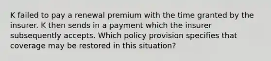 K failed to pay a renewal premium with the time granted by the insurer. K then sends in a payment which the insurer subsequently accepts. Which policy provision specifies that coverage may be restored in this situation?