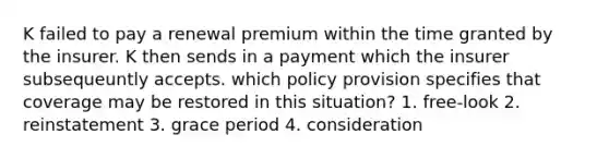 K failed to pay a renewal premium within the time granted by the insurer. K then sends in a payment which the insurer subsequeuntly accepts. which policy provision specifies that coverage may be restored in this situation? 1. free-look 2. reinstatement 3. grace period 4. consideration