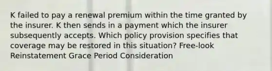 K failed to pay a renewal premium within the time granted by the insurer. K then sends in a payment which the insurer subsequently accepts. Which policy provision specifies that coverage may be restored in this situation? Free-look Reinstatement Grace Period Consideration