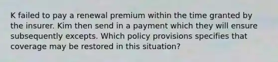 K failed to pay a renewal premium within the time granted by the insurer. Kim then send in a payment which they will ensure subsequently excepts. Which policy provisions specifies that coverage may be restored in this situation?