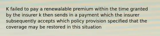 K failed to pay a renewalable premium within the time granted by the insurer k then sends in a payment which the insurer subsequently accepts which policy provision specified that the coverage may be restored in this situation