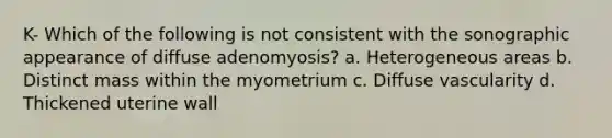 K- Which of the following is not consistent with the sonographic appearance of diffuse adenomyosis? a. Heterogeneous areas b. Distinct mass within the myometrium c. Diffuse vascularity d. Thickened uterine wall