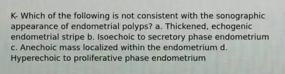 K- Which of the following is not consistent with the sonographic appearance of endometrial polyps? a. Thickened, echogenic endometrial stripe b. Isoechoic to secretory phase endometrium c. Anechoic mass localized within the endometrium d. Hyperechoic to proliferative phase endometrium