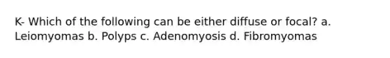 K- Which of the following can be either diffuse or focal? a. Leiomyomas b. Polyps c. Adenomyosis d. Fibromyomas