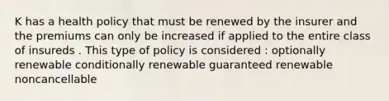 K has a health policy that must be renewed by the insurer and the premiums can only be increased if applied to the entire class of insureds . This type of policy is considered : optionally renewable conditionally renewable guaranteed renewable noncancellable