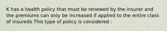 K has a health policy that must be renewed by the insurer and the premiums can only be increased if applied to the entire class of insureds This type of policy is considered :