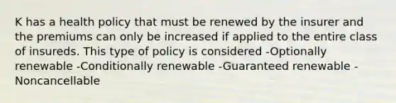 K has a health policy that must be renewed by the insurer and the premiums can only be increased if applied to the entire class of insureds. This type of policy is considered -Optionally renewable -Conditionally renewable -Guaranteed renewable -Noncancellable