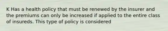 K Has a health policy that must be renewed by the insurer and the premiums can only be increased if applied to the entire class of insureds. This type of policy is considered