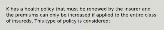 K has a health policy that must be renewed by the insurer and the premiums can only be increased if applied to the entire class of insureds. This type of policy is considered: