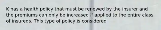 K has a health policy that must be renewed by the insurer and the premiums can only be increased if applied to the entire class of insureds. This type of policy is considered