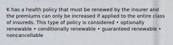 K has a health policy that must be renewed by the insurer and the premiums can only be increased if applied to the entire class of insureds. This type of policy is considered • optionally renewable • conditionally renewable • guaranteed renewable • noncancellable