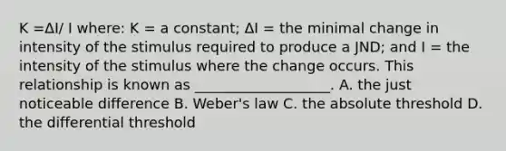 K​ =ΔI/ I ​where: K​ = a​ constant; ΔI ​= the minimal change in intensity of the stimulus required to produce a​ JND; and I​ = the intensity of the stimulus where the change occurs. This relationship is known as​ ___________________. A. the just noticeable difference B. ​Weber's law C. the absolute threshold D. the differential threshold