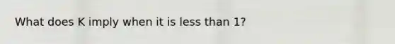 What does K imply when it is less than 1?