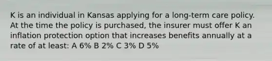 K is an individual in Kansas applying for a long-term care policy. At the time the policy is purchased, the insurer must offer K an inflation protection option that increases benefits annually at a rate of at least: A 6% B 2% C 3% D 5%