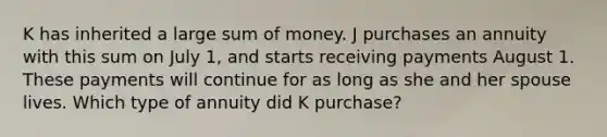 K has inherited a large sum of money. J purchases an annuity with this sum on July 1, and starts receiving payments August 1. These payments will continue for as long as she and her spouse lives. Which type of annuity did K purchase?