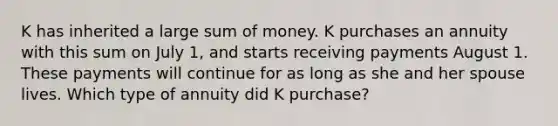 K has inherited a large sum of money. K purchases an annuity with this sum on July 1, and starts receiving payments August 1. These payments will continue for as long as she and her spouse lives. Which type of annuity did K purchase?