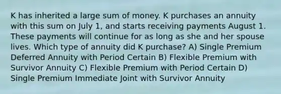 K has inherited a large sum of money. K purchases an annuity with this sum on July 1, and starts receiving payments August 1. These payments will continue for as long as she and her spouse lives. Which type of annuity did K purchase? A) Single Premium Deferred Annuity with Period Certain B) Flexible Premium with Survivor Annuity C) Flexible Premium with Period Certain D) Single Premium Immediate Joint with Survivor Annuity