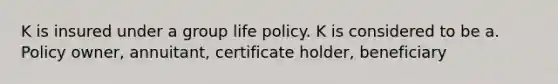 K is insured under a group life policy. K is considered to be a. Policy owner, annuitant, certificate holder, beneficiary