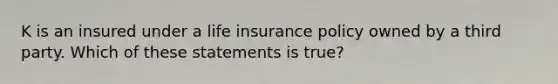 K is an insured under a life insurance policy owned by a third party. Which of these statements is true?