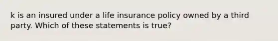 k is an insured under a life insurance policy owned by a third party. Which of these statements is true?