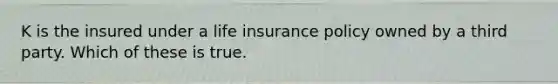 K is the insured under a life insurance policy owned by a third party. Which of these is true.