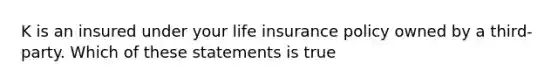 K is an insured under your life insurance policy owned by a third-party. Which of these statements is true